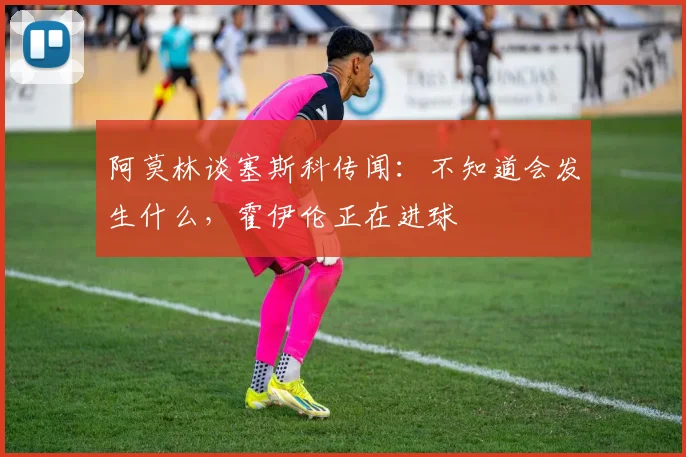 阿莫林谈塞斯科传闻：不知道会发生什么，霍伊伦正在进球