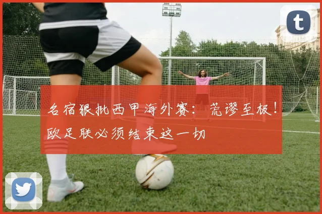 名宿狠批西甲海外赛：荒谬至极！欧足联必须结束这一切